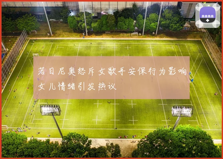 若日尼奥怒斥女歌手安保行为影响女儿情绪引发热议