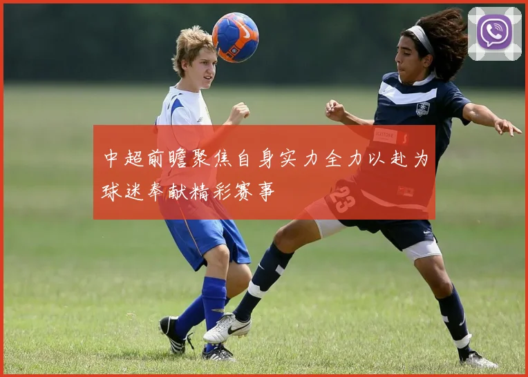中超前瞻聚焦自身实力全力以赴为球迷奉献精彩赛事