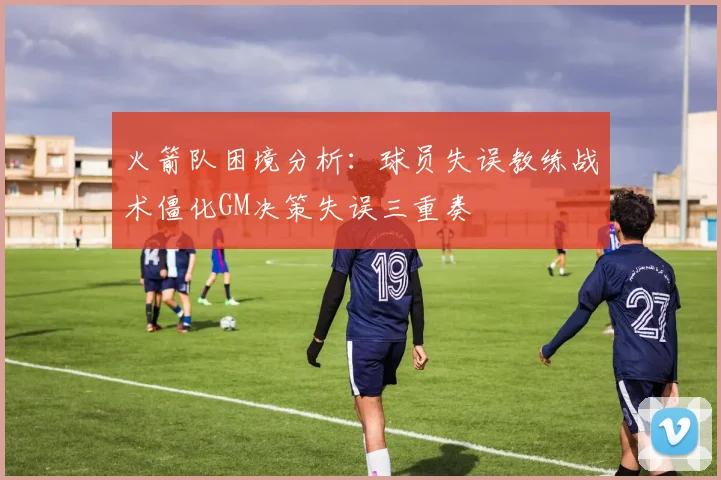 火箭队困境分析：球员失误教练战术僵化GM决策失误三重奏