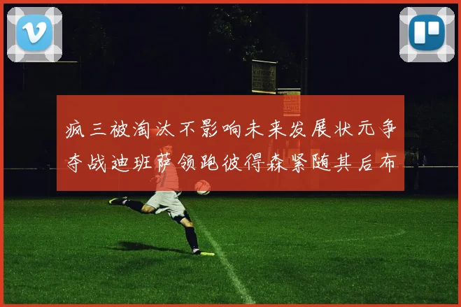 疯三被淘汰不影响未来发展状元争夺战迪班萨领跑彼得森紧随其后布泽尔希望渺茫