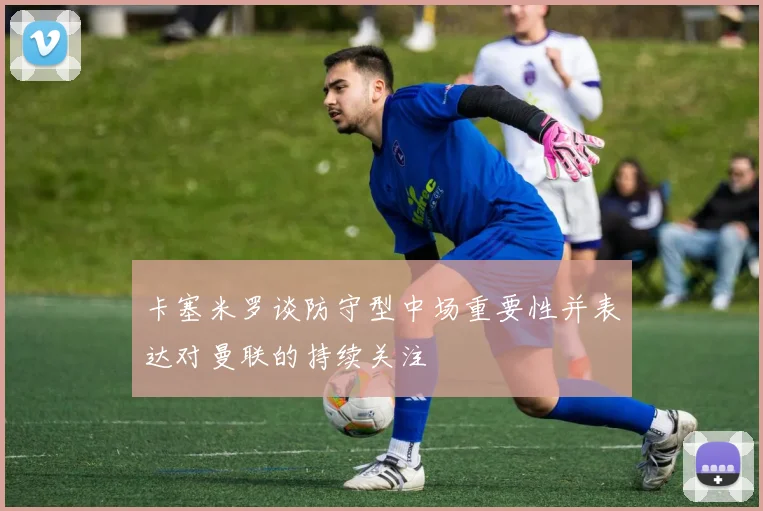 卡塞米罗谈防守型中场重要性并表达对曼联的持续关注
