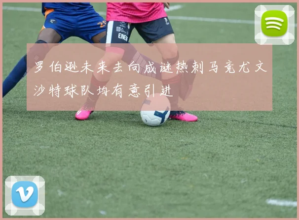 罗伯逊未来去向成谜热刺马竞尤文沙特球队均有意引进