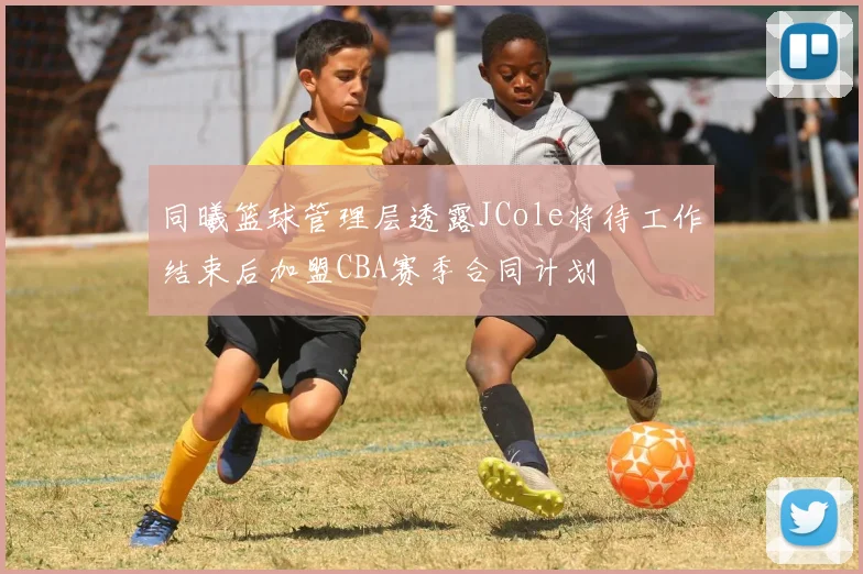 同曦篮球管理层透露JCole将待工作结束后加盟CBA赛季合同计划