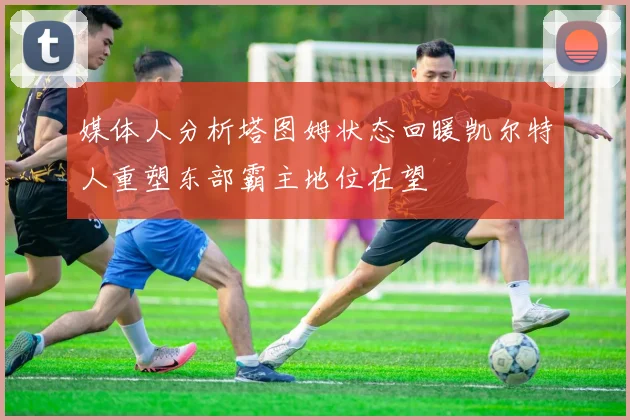 媒体人分析塔图姆状态回暖凯尔特人重塑东部霸主地位在望