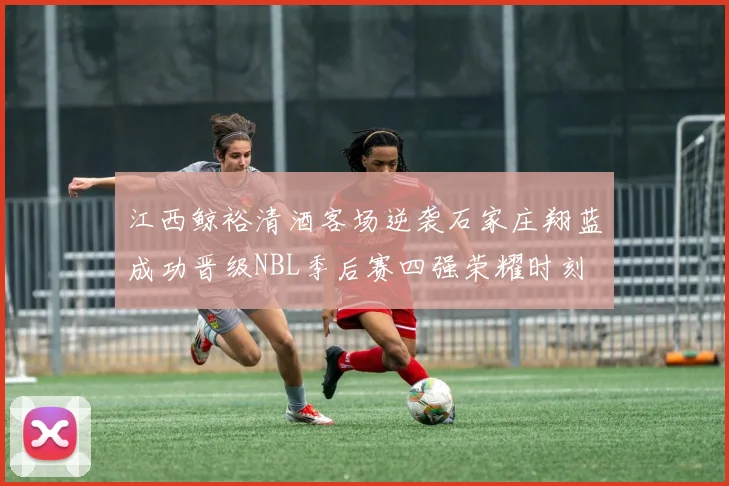 江西鲸裕清酒客场逆袭石家庄翔蓝成功晋级NBL季后赛四强荣耀时刻