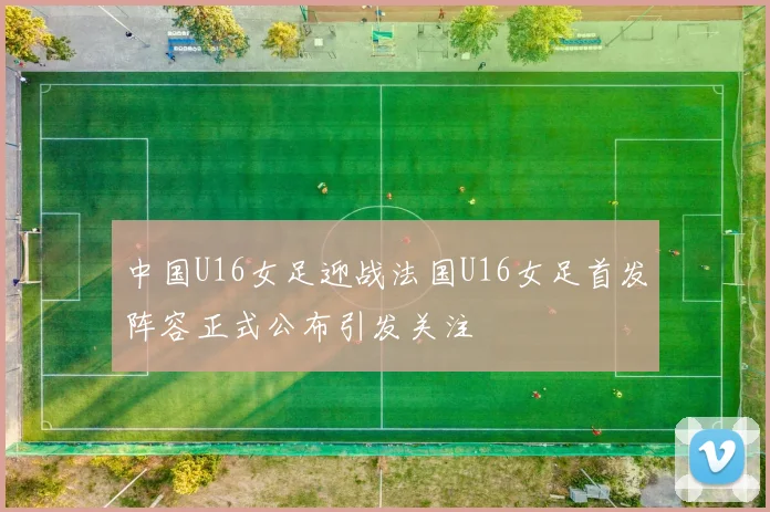 中国U16女足迎战法国U16女足首发阵容正式公布引发关注