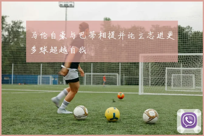 马伦自豪与巴蒂相提并论立志进更多球超越自我